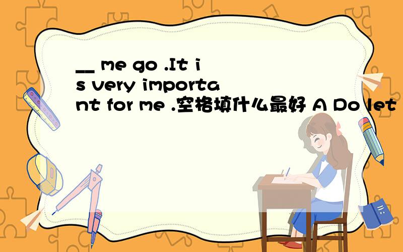 __ me go .It is very important for me .空格填什么最好 A Do let B Let do C Doing let D To do let.