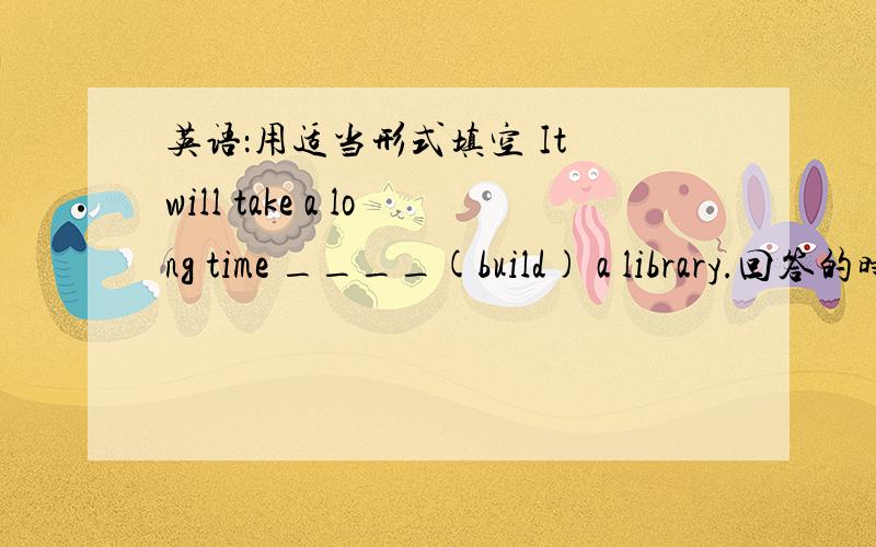 英语：用适当形式填空 It will take a long time ____(build) a library.回答的时间为12：40前!越早越好