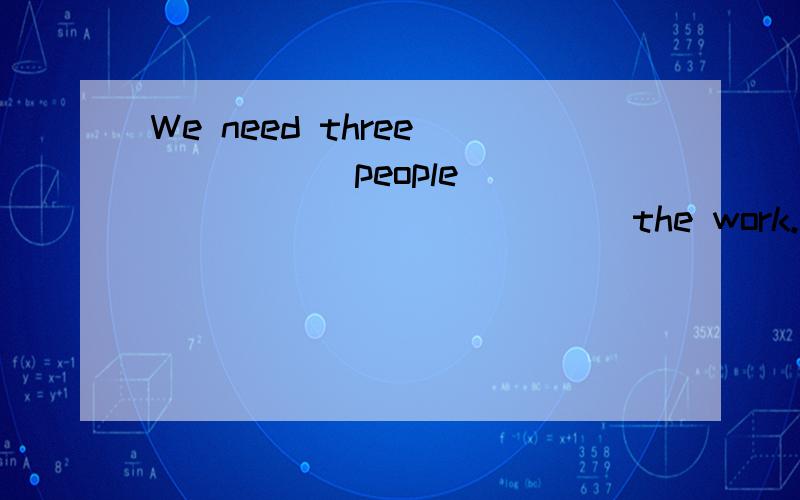 We need three _____ people ______ _______ the work.我们还要三个人干这项工作.
