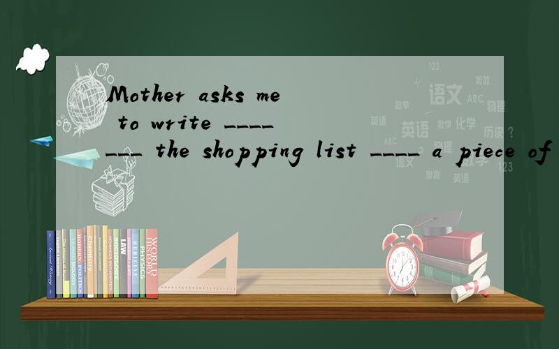 Mother asks me to write _______ the shopping list ____ a piece of paper.
