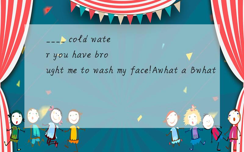 ____ cold water you have brought me to wash my face!Awhat a Bwhat