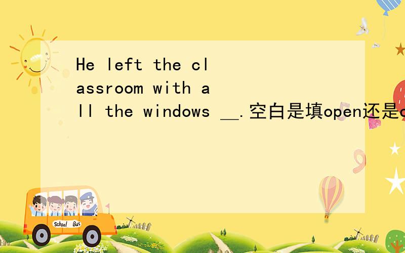 He left the classroom with all the windows ＿.空白是填open还是close?