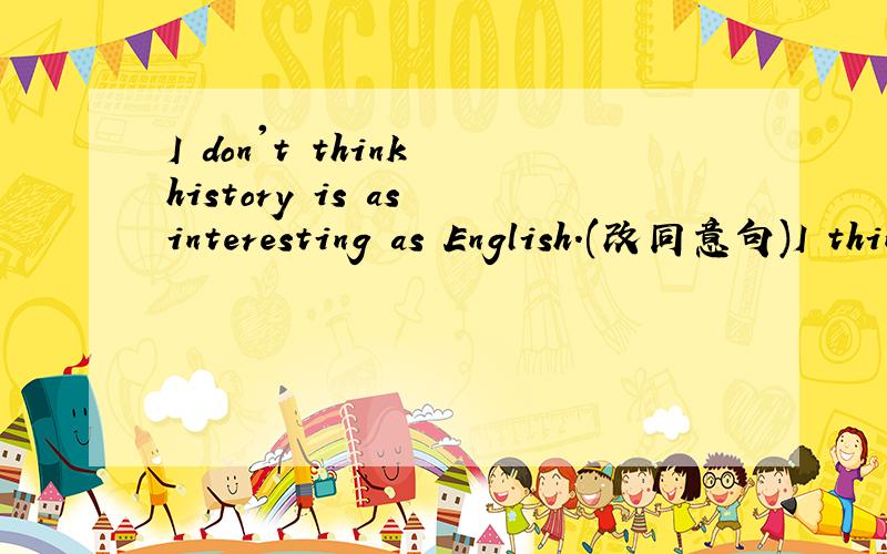 I don't think history is as interesting as English.(改同意句)I think history is---------interesting-------English.