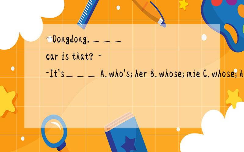 --Dongdong,___car is that? --It's___ A.who's;her B.whose;mie C.whose;her D.who's;my