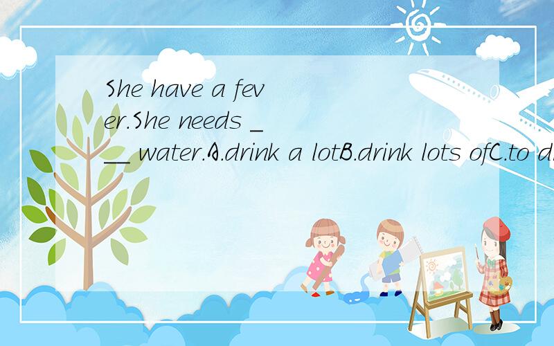 She have a fever.She needs ___ water.A.drink a lotB.drink lots ofC.to drink a lotD.to drink lots of
