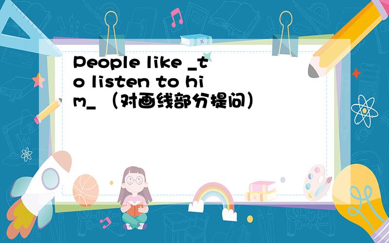 People like _to listen to him_ （对画线部分提问）