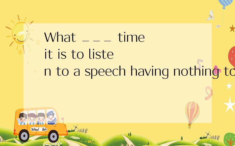 What ___ time it is to listen to a speech having nothing to do with youA waste B wastesC a waste of D waste for