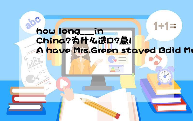 how long___in China?为什么选D?急!A have Mrs.Green stayed Bdid Mrs.green stated Cwill Mrs.green be stayed   D was Mrs.green