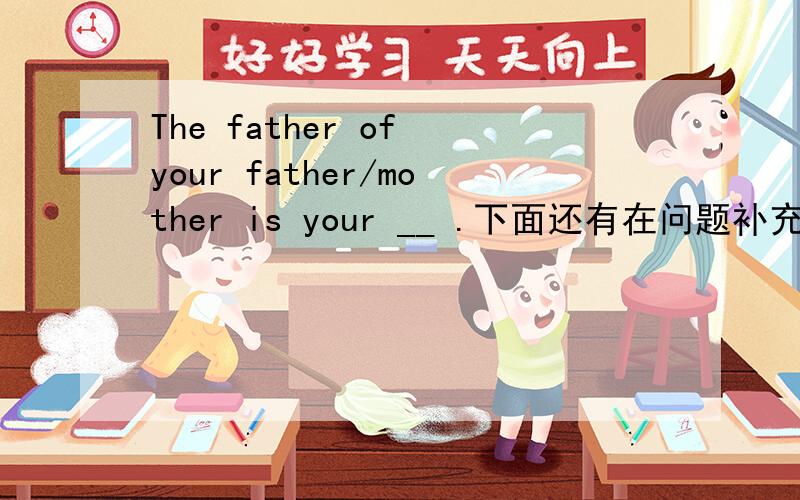 The father of your father/mother is your __ .下面还有在问题补充The mother of your father/ mother is your ___.The brother of your father/ mother is your ___.The sisiter of your father / mother is your____.