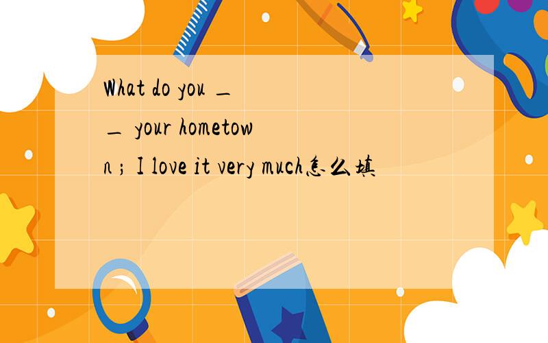 What do you _ _ your hometown ; I love it very much怎么填