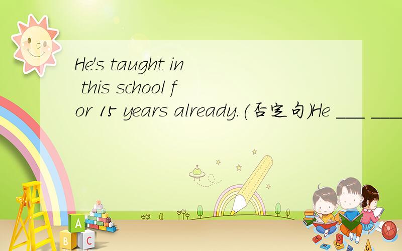 He's taught in this school for 15 years already.(否定句）He ___ ____ in this school for 15 years .