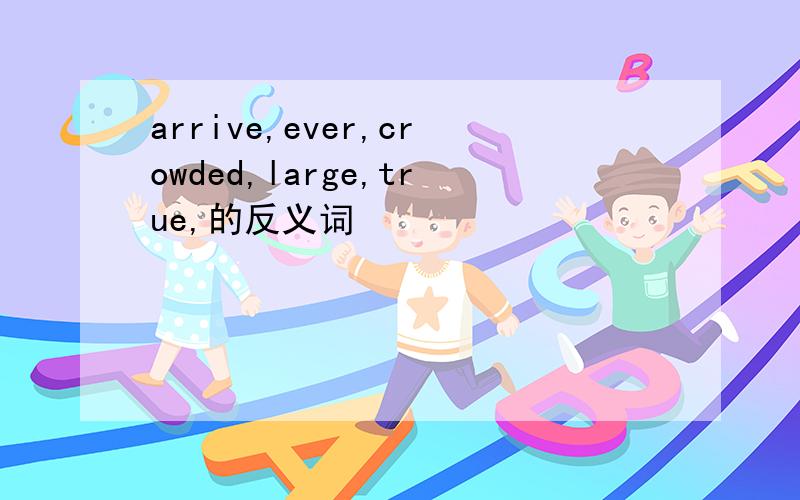 arrive,ever,crowded,large,true,的反义词