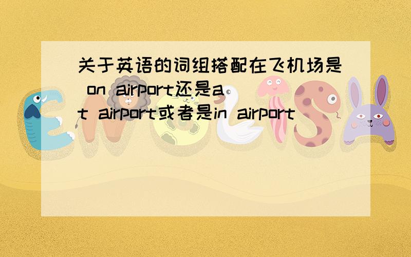 关于英语的词组搭配在飞机场是 on airport还是at airport或者是in airport