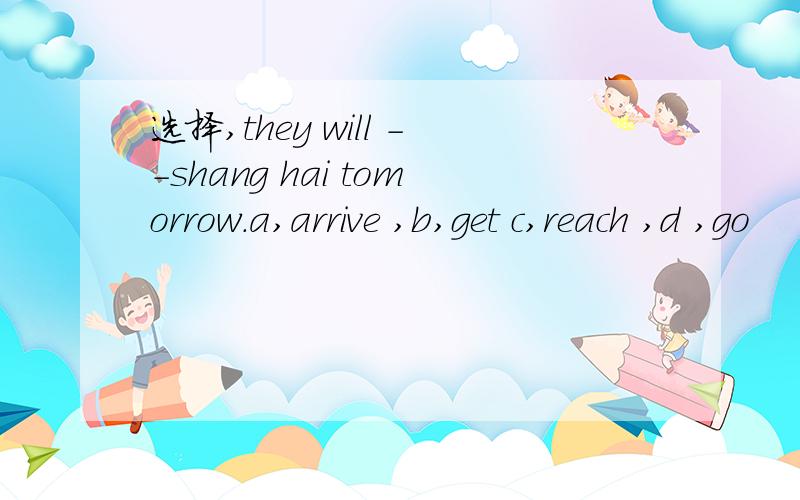 选择,they will --shang hai tomorrow.a,arrive ,b,get c,reach ,d ,go