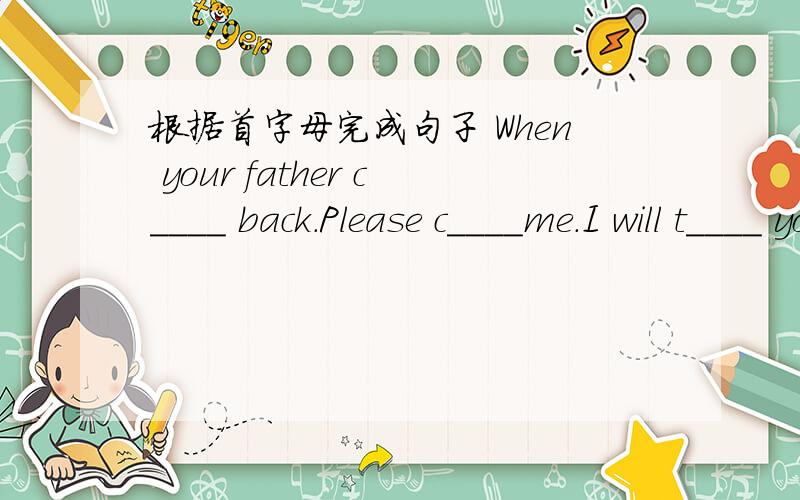 根据首字母完成句子 When your father c____ back.Please c____me.I will t____ you when our maths teachI will t____ you when our maths teacher c____into the classroom.