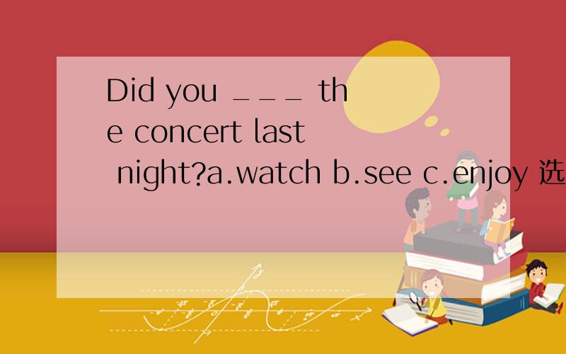 Did you ___ the concert last night?a.watch b.see c.enjoy 选C,A,B