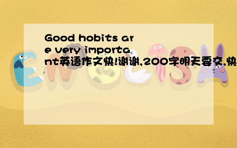 Good hobits are very important英语作文快!谢谢,200字明天要交,快点行吗