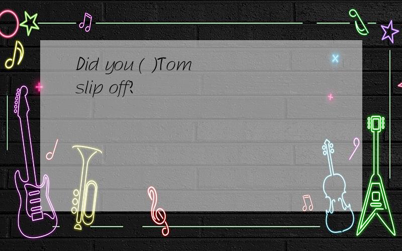 Did you( )Tom slip off?