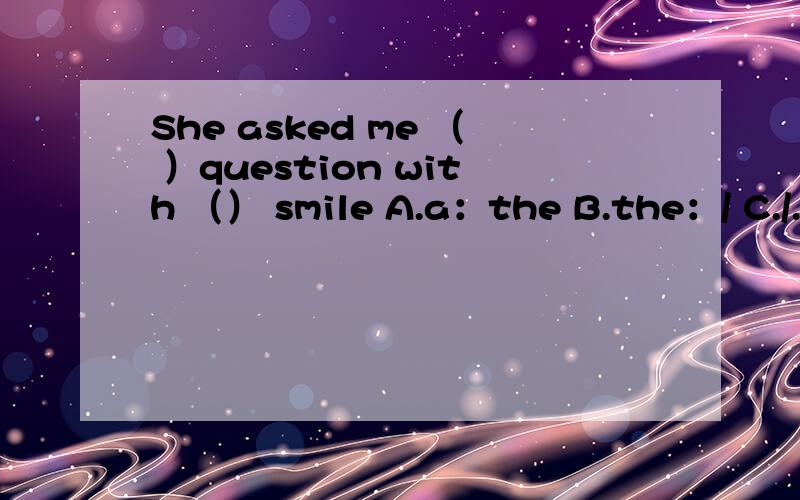 She asked me （ ）question with （） smile A.a：the B.the：/ C././ D.a：a都搞不清了~能写下为什么不？
