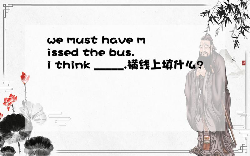 we must have missed the bus.i think _____.横线上填什么?