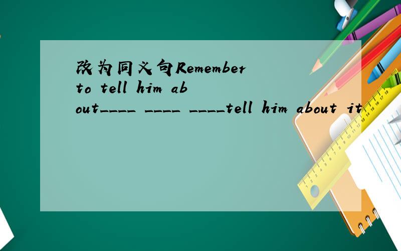 改为同义句Remember to tell him about____ ____ ____tell him about it