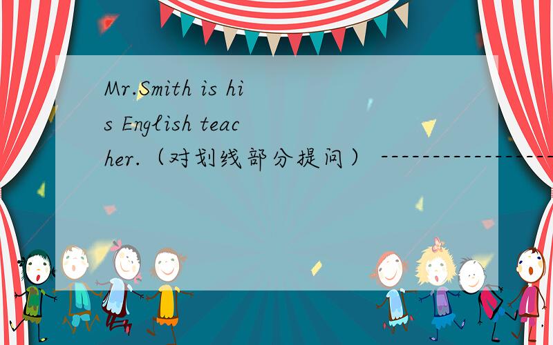 Mr.Smith is his English teacher.（对划线部分提问） --------------------__________ ___________ Mr.Smith?划线部分：his English teacher