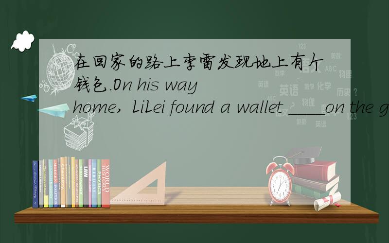 在回家的路上李雷发现地上有个钱包.On his way home, LiLei found a wallet ____on the ground.八年级的题