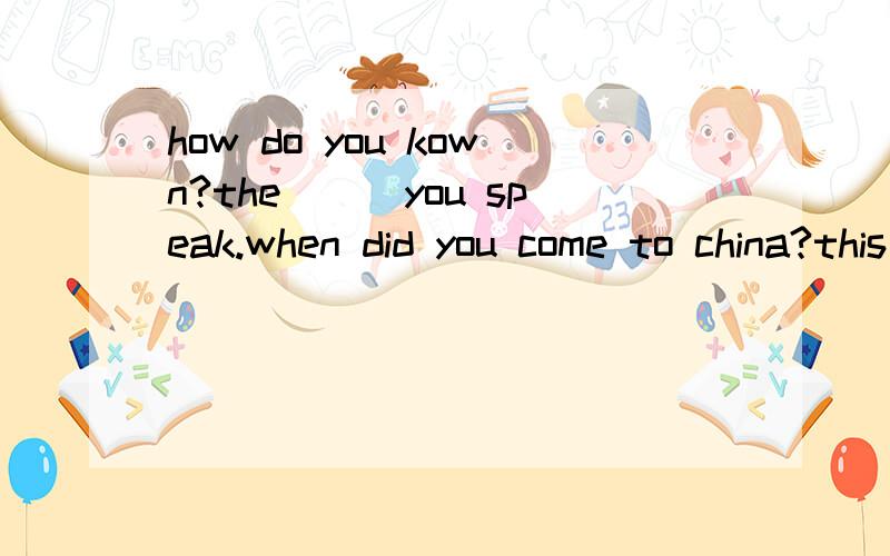how do you kown?the___you speak.when did you come to china?this time ___year补全对话