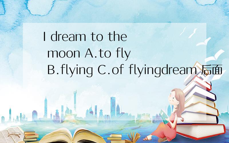 I dream to the moon A.to fly B.flying C.of flyingdream 后面