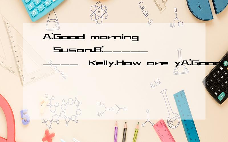 A:Good morning,Susan.B:_________,Kelly.How are yA:Good morning,Susan.B:_________,Kelly.How are you today?A:_________,thank you,___________?B:_________,too.