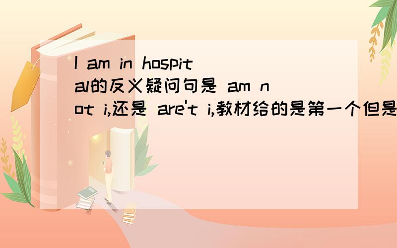 I am in hospital的反义疑问句是 am not i,还是 are't i,教材给的是第一个但是在英语口语中,“I am＋表语”结构,后面的反意疑问句多用aren＇t I来体现