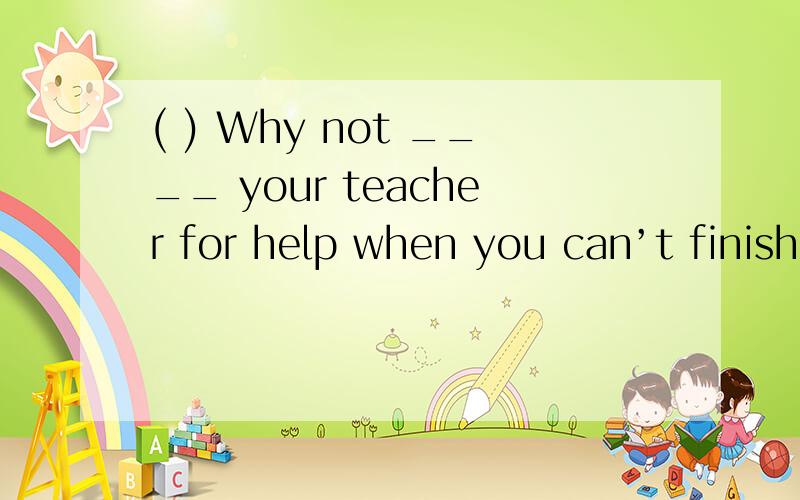 ( ) Why not ____ your teacher for help when you can’t finish ___ it by yourself 选哪个 为什么A.ask;write B.to ask;writingC.ask;writing D.asking;write