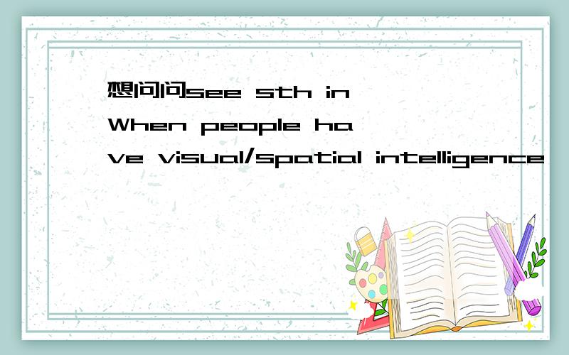 想问问see sth in When people have visual/spatial intelligence,they often see images or patterns in their mind and in the outside world.Since they are visual people,too many ideas in words or numbers may confuse them.