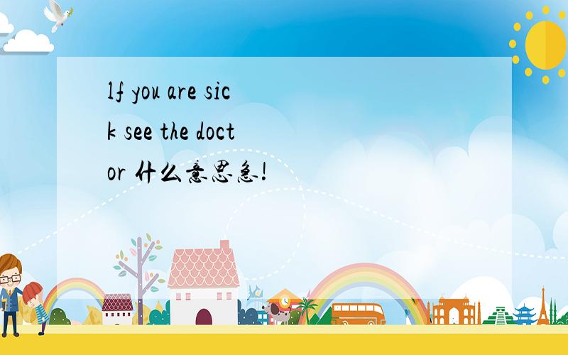 lf you are sick see the doctor 什么意思急!