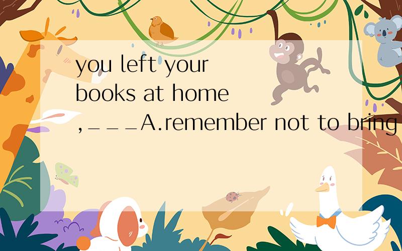 you left your books at home ,___A.remember not to bring them hereB.don't forget them here要理由