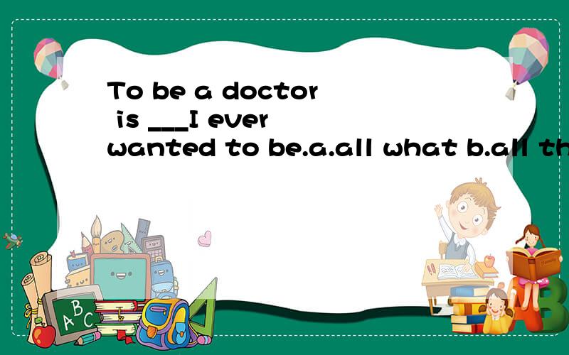 To be a doctor is ___I ever wanted to be.a.all what b.all that c.that d.which