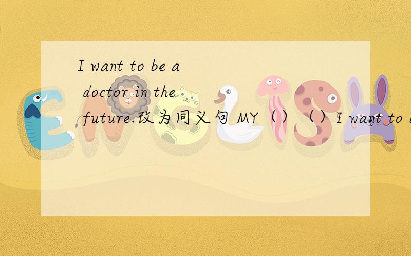 I want to be a doctor in the future.改为同义句 MY（）（）I want to be a doctor in the future.改为同义句MY（）（）is to be a doctor.