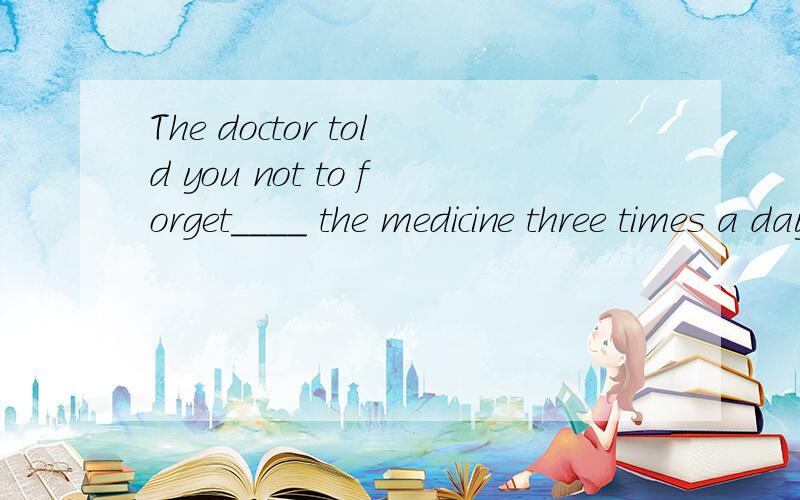The doctor told you not to forget____ the medicine three times a day为什么是to take而不是taking