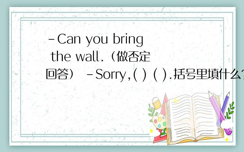 -Can you bring the wall.（做否定回答） -Sorry,( ) ( ).括号里填什么?