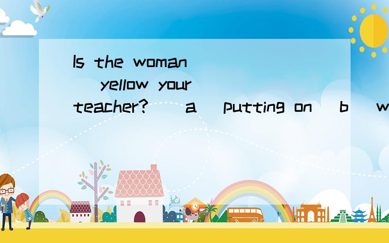 Is the woman __ yellow your teacher?  (a) putting on (b) wearing选择putting on 表示你那个正在穿黄色外套的人是不是你的老师 强调动作为什么不行