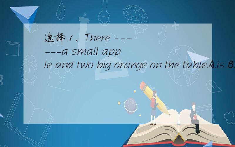 选择.1、There ------a small apple and two big orange on the table.A.is B.are