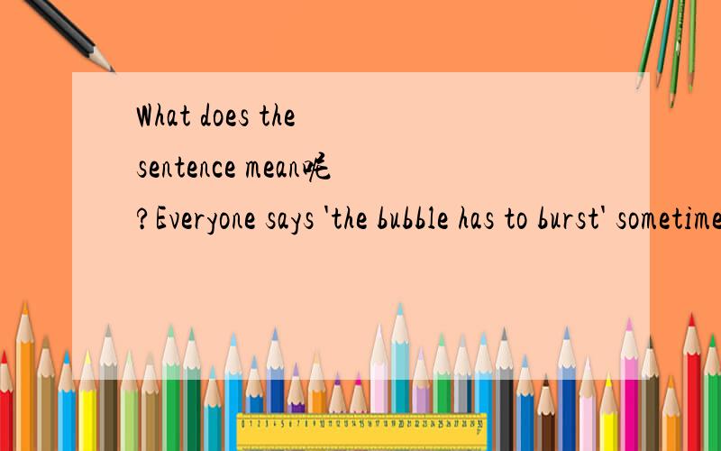 What does the sentence mean呢?Everyone says 'the bubble has to burst' sometime , but everyone hopes it will happen the day after they sell their house .'the bubble has to burst' 在这里什么意思?