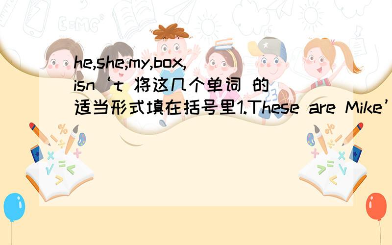 he,she,my,box,isn‘t 将这几个单词 的适当形式填在括号里1.These are Mike’s（ ） 2.----Is that your pencil?----no.（ ）is red 3.Are those his English books?------No,they( ) .4.This ian‘t Jane’s eraser（ ）is white.10.Mike‘