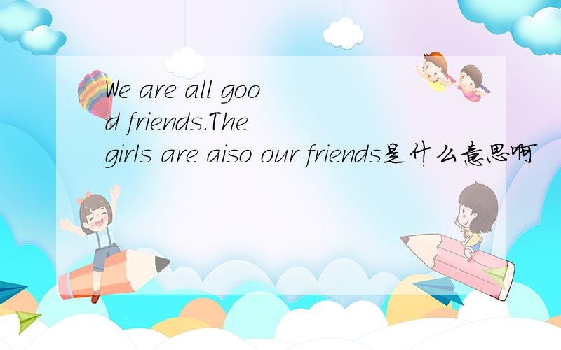 We are all good friends.The girls are aiso our friends是什么意思啊