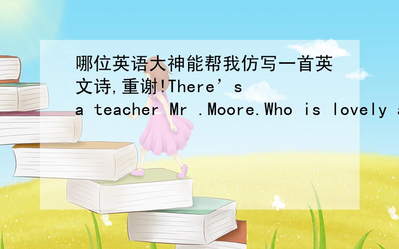 哪位英语大神能帮我仿写一首英文诗,重谢!There’s a teacher Mr .Moore.Who is lovely and thirty-four.Always encouraging us to try.He leads us to a world of “why”.We all admire him more and more.老师的姓可以改成刘,黄,曹,