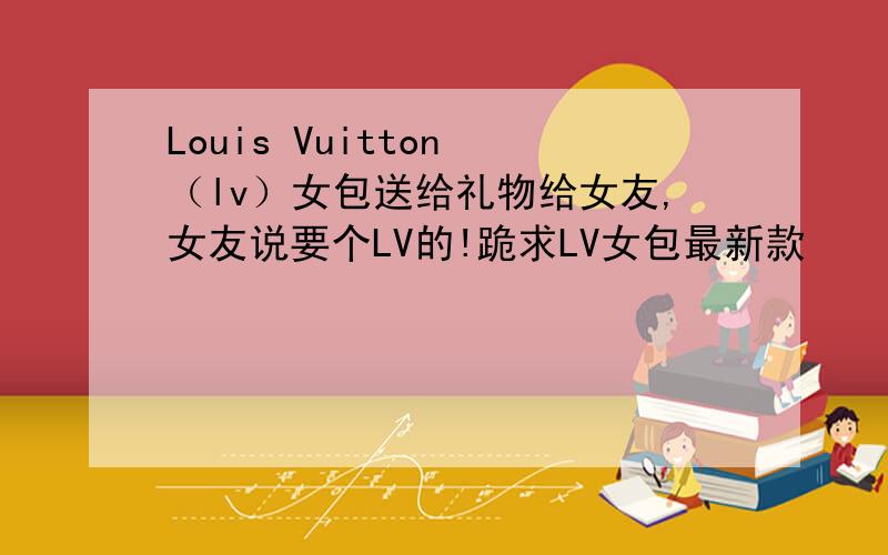 Louis Vuitton （lv）女包送给礼物给女友,女友说要个LV的!跪求LV女包最新款