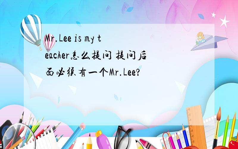 Mr.Lee is my teacher怎么提问 提问后面必须有一个Mr.Lee?
