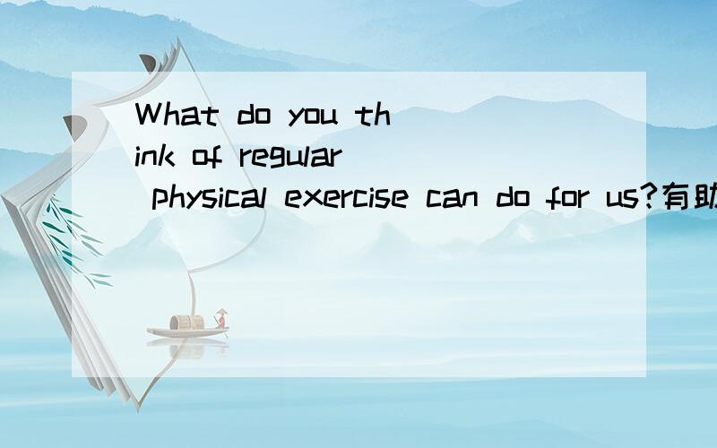 What do you think of regular physical exercise can do for us?有助于回答者给出准确的答案