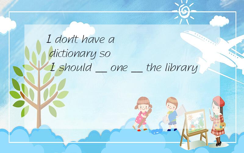 I don't have a dictionary so I should __ one __ the library