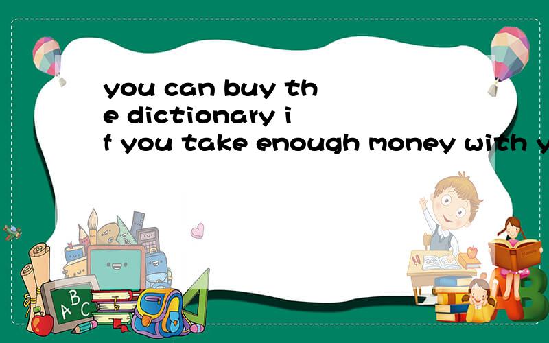 you can buy the dictionary if you take enough money with you 同义句Take enough money with you ,____ ____ ___ buy the dictionary